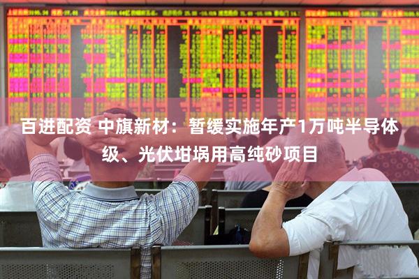 百进配资 中旗新材：暂缓实施年产1万吨半导体级、光伏坩埚用高纯砂项目