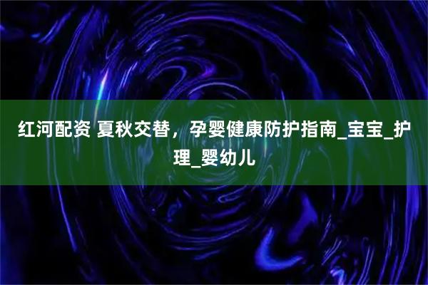 红河配资 夏秋交替，孕婴健康防护指南_宝宝_护理_婴幼儿