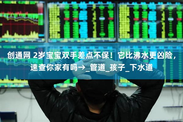 创通网 2岁宝宝双手差点不保！它比沸水更凶险，速查你家有吗→_管道_孩子_下水道