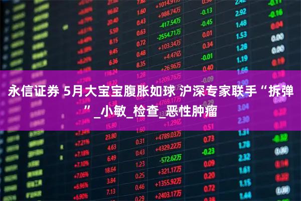 永信证券 5月大宝宝腹胀如球 沪深专家联手“拆弹”_小敏_检查_恶性肿瘤
