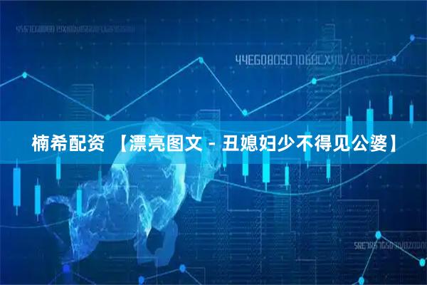 楠希配资 【漂亮图文 - 丑媳妇少不得见公婆】