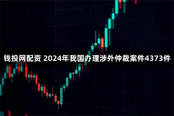 钱投网配资 2024年我国办理涉外仲裁案件4373件