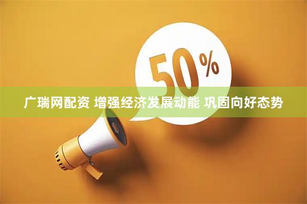 广瑞网配资 增强经济发展动能 巩固向好态势