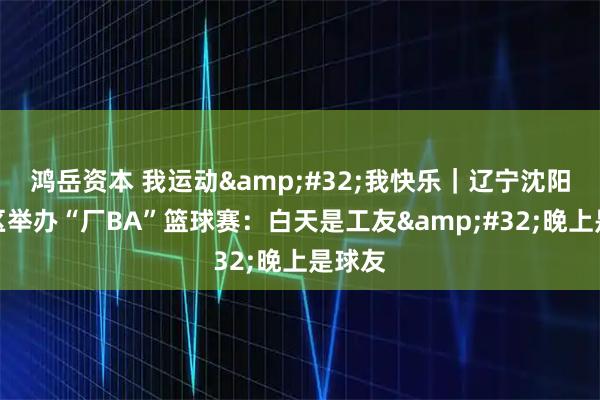 鸿岳资本 我运动&#32;我快乐｜辽宁沈阳铁西区举办“厂BA”篮球赛：白天是工友&#32;晚上是球友