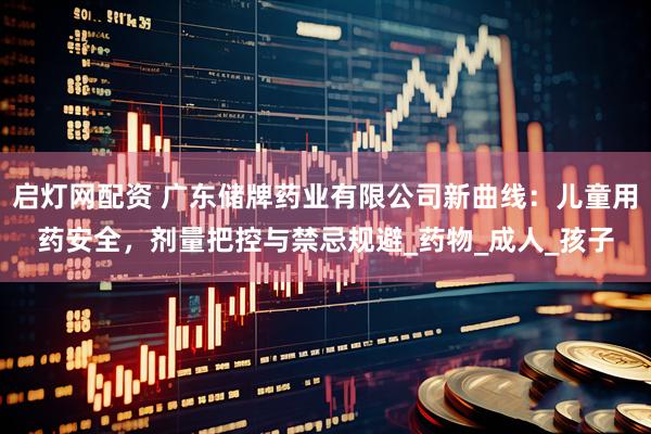 启灯网配资 广东储牌药业有限公司新曲线：儿童用药安全，剂量把控与禁忌规避_药物_成人_孩子