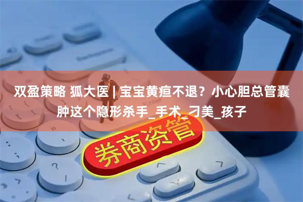 双盈策略 狐大医 | 宝宝黄疸不退？小心胆总管囊肿这个隐形杀手_手术_刁美_孩子
