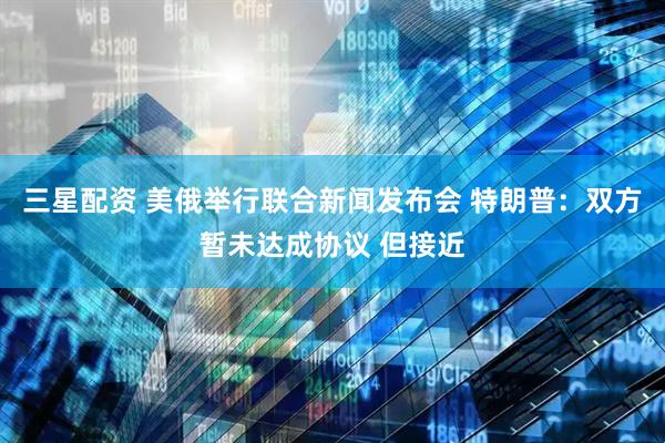 三星配资 美俄举行联合新闻发布会 特朗普：双方暂未达成协议 但接近