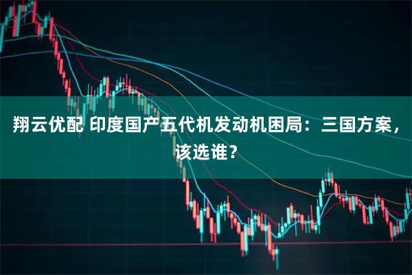 翔云优配 印度国产五代机发动机困局：三国方案，该选谁？