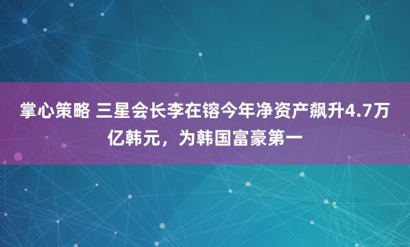 掌心策略 三星会长李在镕今年净资产飙升4.7万亿韩元，为韩国富豪第一