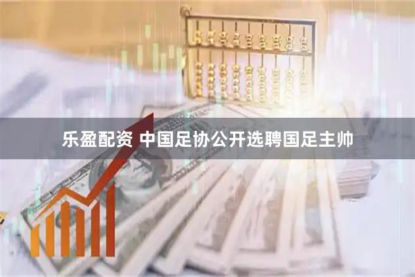 乐盈配资 中国足协公开选聘国足主帅